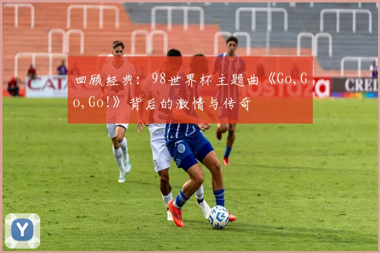 回顾经典：98世界杯主题曲《Go,Go,Go!》背后的激情与传奇