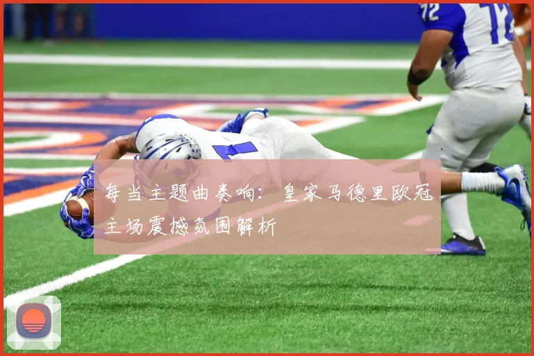 每当主题曲奏响：皇家马德里欧冠主场震撼氛围解析