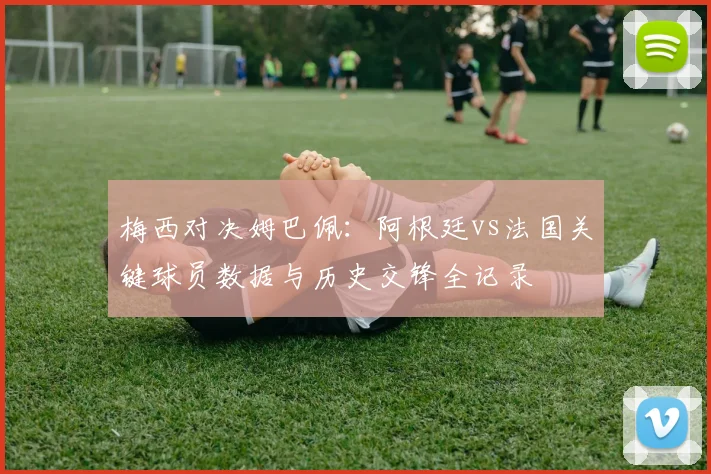 梅西对决姆巴佩：阿根廷vs法国关键球员数据与历史交锋全记录