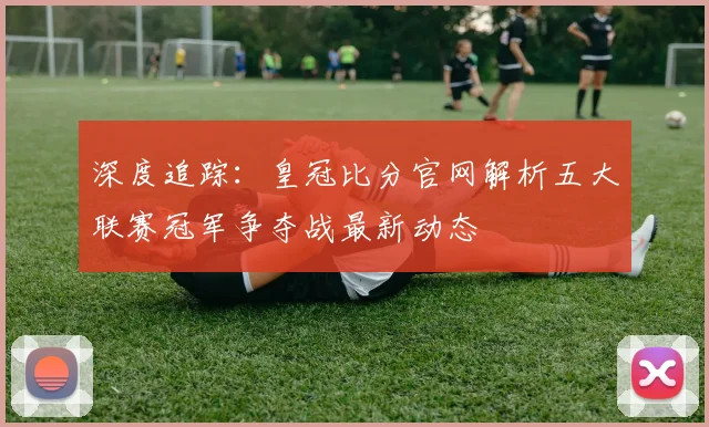 深度追踪：皇冠比分官网解析五大联赛冠军争夺战最新动态