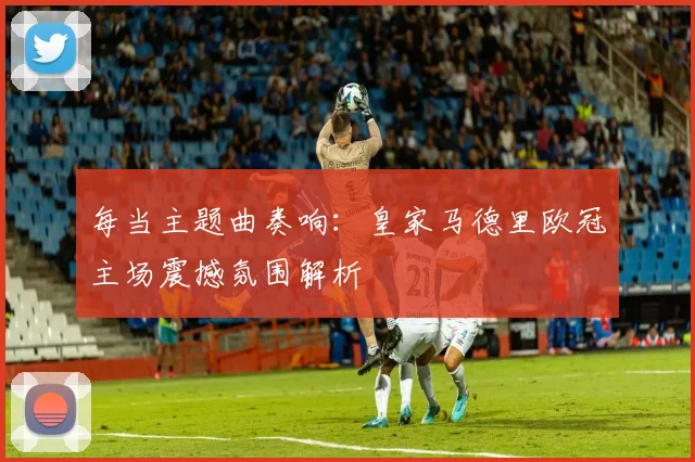 每当主题曲奏响：皇家马德里欧冠主场震撼氛围解析