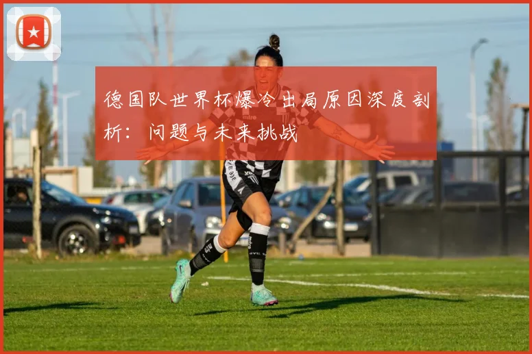 德国队世界杯爆冷出局原因深度剖析：问题与未来挑战