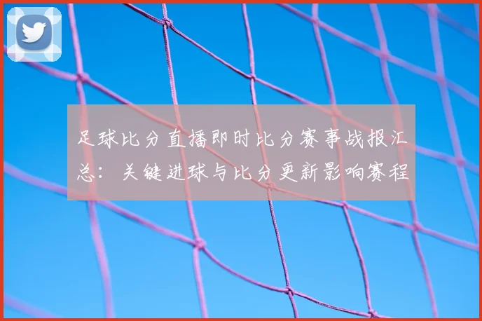 足球比分直播即时比分赛事战报汇总：关键进球与比分更新影响赛程进展