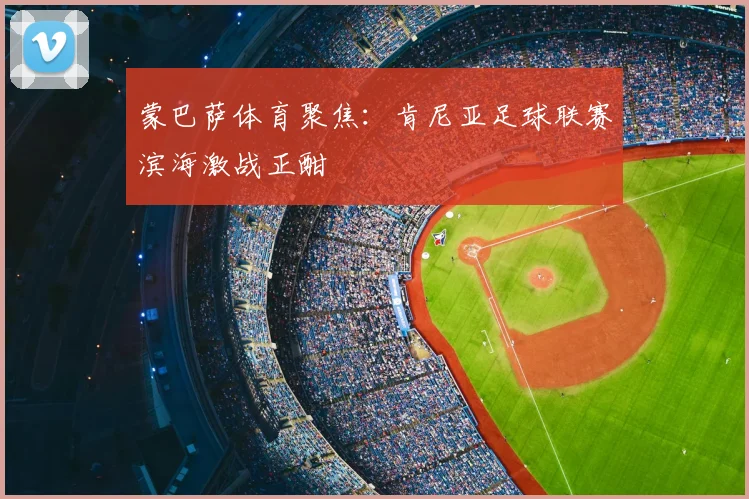 蒙巴萨体育聚焦：肯尼亚足球联赛滨海激战正酣