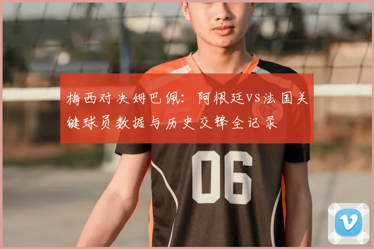 梅西对决姆巴佩：阿根廷vs法国关键球员数据与历史交锋全记录