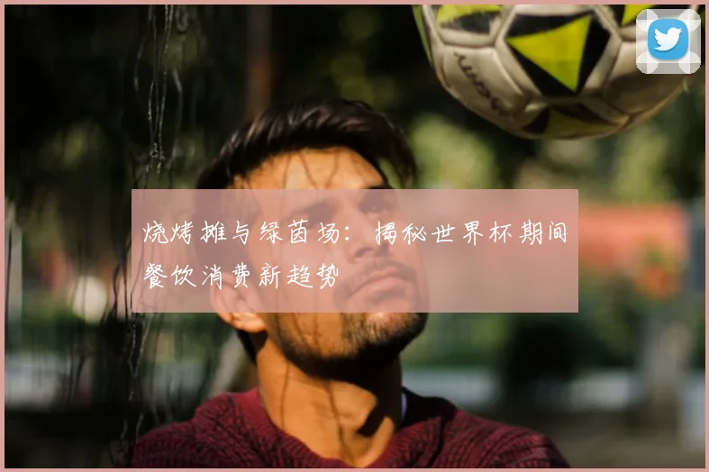 烧烤摊与绿茵场：揭秘世界杯期间餐饮消费新趋势