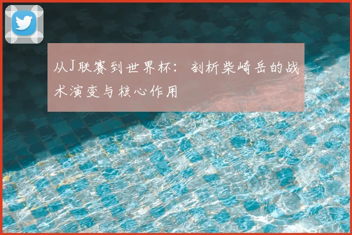 从J联赛到世界杯：剖析柴崎岳的战术演变与核心作用