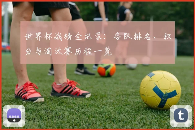 世界杯战绩全记录:各队排名、积分与淘汰赛历程一览