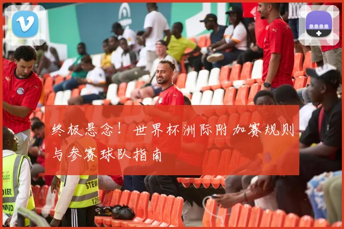 终极悬念!世界杯洲际附加赛规则与参赛球队指南
