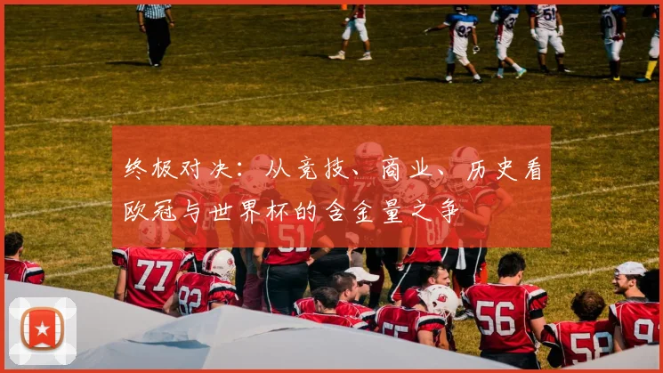 终极对决:从竞技、商业、历史看欧冠与世界杯的含金量之争